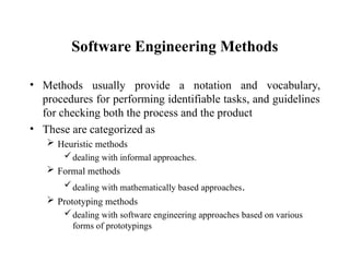 Software Engineering Methods
• Methods usually provide a notation and vocabulary,
procedures for performing identifiable tasks, and guidelines
for checking both the process and the product
• These are categorized as
 Heuristic methods
dealing with informal approaches.
 Formal methods
dealing with mathematically based approaches.
 Prototyping methods
dealing with software engineering approaches based on various
forms of prototypings
 