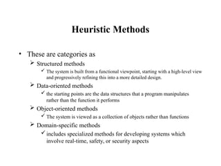 Heuristic Methods
• These are categories as
 Structured methods
 The system is built from a functional viewpoint, starting with a high-level view
and progressively refining this into a more detailed design.
 Data-oriented methods
 the starting points are the data structures that a program manipulates
rather than the function it performs
 Object-oriented methods
 The system is viewed as a collection of objects rather than functions
 Domain-specific methods
includes specialized methods for developing systems which
involve real-time, safety, or security aspects
 
