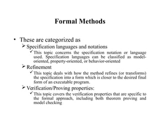 Formal Methods
• These are categorized as
Specification languages and notations
This topic concerns the specification notation or language
used. Specification languages can be classified as model-
oriented, property-oriented, or behavior-oriented
Refinement
This topic deals with how the method refines (or transforms)
the specification into a form which is closer to the desired final
form of an executable program.
Verification/Proving properties:
This topic covers the verification properties that are specific to
the formal approach, including both theorem proving and
model checking
 