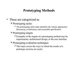 Prototyping Methods
• These are categorized as
Prototyping styles
The prototyping styles topic identifies the various approaches:
throwaway, evolutionary, and executable specification
Prototyping targets
Examples of the targets of a prototyping method may be
requirements, architectural design, or the user interface
Prototyping evaluation techniques
This topic covers the ways in which the results of a
prototype exercise are used.s
 