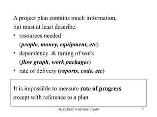 A project plan contains much information,
but must at least describe:
• resources needed
(people, money, equipment, etc)
• dependency  timing of work
(flow graph, work packages)
• rate of delivery (reports, code, etc)
It is impossible to measure rate of progress
except with reference to a plan.
DR.ZAINAB N.NEMER CHAP5 7
 