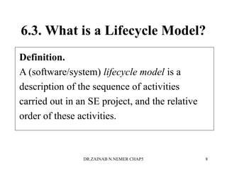 6.3. What is a Lifecycle Model?
Definition.
A (software/system) lifecycle model is a
description of the sequence of activities
carried out in an SE project, and the relative
order of these activities.
DR.ZAINAB N.NEMER CHAP5 8
 