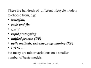 There are hundreds of different lifecycle models
to choose from, e.g:
• waterfall,
• code-and-fix
• spiral
• rapid prototyping
• unified process (UP)
• agile methods, extreme programming (XP)
• COTS …
but many are minor variations on a smaller
number of basic models.
DR.ZAINAB N.NEMER CHAP5 9
 