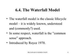 6.4. The Waterfall Model
• The waterfall model is the classic lifecycle
model – it is widely known, understood
and (commonly?) used.
• In some respect, waterfall is the ”common
sense” approach.
• Introduced by Royce 1970.
DR.ZAINAB N.NEMER CHAP5 11
 