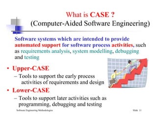 What is CASE ?
(Computer-Aided Software Engineering)
Software systems which are intended to provide
automated support for software process activities, such
as requirements analysis, system modelling, debugging
and testing
Software Engineering Methodologies Slide 11
• Upper-CASE
– Tools to support the early process
activities of requirements and design
• Lower-CASE
– Tools to support later activities such as
programming, debugging and testing
 