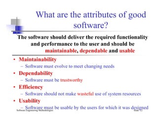 What are the attributes of good
software?
• Maintainability
The software should deliver the required functionality
and performance to the user and should be
maintainable, dependable and usable
Software Engineering Methodologies Slide 12
• Maintainability
– Software must evolve to meet changing needs
• Dependability
– Software must be trustworthy
• Efficiency
– Software should not make wasteful use of system resources
• Usability
– Software must be usable by the users for which it was designed
 