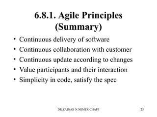 6.8.1. Agile Principles
(Summary)
• Continuous delivery of software
• Continuous collaboration with customer
• Continuous update according to changes
• Value participants and their interaction
• Simplicity in code, satisfy the spec
DR.ZAINAB N.NEMER CHAP5 25
 