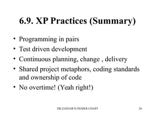 6.9. XP Practices (Summary)
• Programming in pairs
• Test driven development
• Continuous planning, change , delivery
• Shared project metaphors, coding standards
and ownership of code
• No overtime! (Yeah right!)
DR.ZAINAB N.NEMER CHAP5 26
 