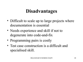 Disadvantages
• Difficult to scale up to large projects where
documentation is essential
• Needs experience and skill if not to
degenerate into code-and-fix
• Programming pairs is costly
• Test case construction is a difficult and
specialised skill.
DR.ZAINAB N.NEMER CHAP5 28
 