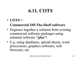 6.11. COTS
• COTS =
Commercial Off-The-Shelf software
• Engineer together a solution from existing
commercial software packages using
minimal software ”glue”.
• E.g. using databases, spread sheets, word
proccessors, graphics software, web
browsers, etc.
DR.ZAINAB N.NEMER CHAP5 29
 