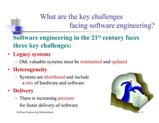 What are the key challenges
facing software engineering?
Software engineering in the 21st century faces
three key challenges:
• Legacy systems
– Old, valuable systems must be maintained and updated
Software Engineering Methodologies Slide 13
– Old, valuable systems must be maintained and updated
• Heterogeneity
– Systems are distributed and include
a mix of hardware and software
• Delivery
– There is increasing pressure
for faster delivery of software
 