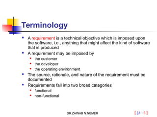 [ §1 : 3 ]
Terminology
 A requirement is a technical objective which is imposed upon
the software, i.e., anything that might affect the kind of software
that is produced
 A requirement may be imposed by
 the customer
 the developer
 the operating environment
 The source, rationale, and nature of the requirement must be
documented
 Requirements fall into two broad categories
 functional
 non-functional
DR.ZAINAB N.NEMER
 