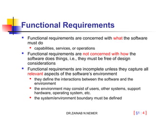 [ §1 : 4 ]
Functional Requirements
 Functional requirements are concerned with what the software
must do
 capabilities, services, or operations
 Functional requirements are not concerned with how the
software does things, i.e., they must be free of design
considerations
 Functional requirements are incomplete unless they capture all
relevant aspects of the software’s environment
 they define the interactions between the software and the
environment
 the environment may consist of users, other systems, support
hardware, operating system, etc.
 the system/environment boundary must be defined
DR.ZAINAB N.NEMER
 
