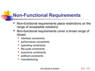 [ §1 : 5 ]
Non-Functional Requirements
 Non-functional requirements place restrictions on the
range of acceptable solutions
 Non-functional requirements cover a broad range of
issues

interface constraints
 performance constraints
 operating constraints

life-cycle constraints
 economic constraints
 political constraints

manufacturing
DR.ZAINAB N.NEMER
 