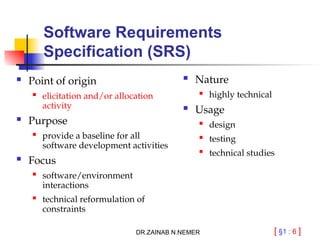 [ §1 : 6 ]
Software Requirements
Specification (SRS)
 Point of origin
 elicitation and/or allocation
activity
 Purpose
 provide a baseline for all
software development activities
 Focus

software/environment
interactions
 technical reformulation of
constraints
 Nature
 highly technical
 Usage
 design

testing

technical studies
DR.ZAINAB N.NEMER
 