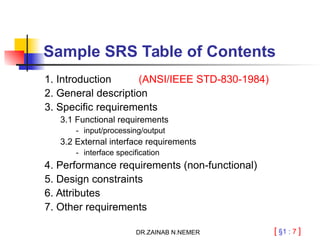 [ §1 : 7 ]
Sample SRS Table of Contents
1. Introduction (ANSI/IEEE STD-830-1984)
2. General description
3. Specific requirements
3.1 Functional requirements
- input/processing/output
3.2 External interface requirements
- interface specification
4. Performance requirements (non-functional)
5. Design constraints
6. Attributes
7. Other requirements
DR.ZAINAB N.NEMER
 