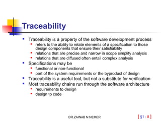 [ §1 : 8 ]
Traceability
 Traceability is a property of the software development process
 refers to the ability to relate elements of a specification to those
design components that ensure their satisfiability

relations that are precise and narrow in scope simplify analysis
 relations that are diffused often entail complex analysis
 Specifications may be
 functional or non-functional

part of the system requirements or the byproduct of design
 Traceability is a useful tool, but not a substitute for verification
 Most traceability chains run through the software architecture
 requirements to design

design to code
DR.ZAINAB N.NEMER
 