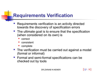 [ §1 : 9 ]
Requirements Verification
 Requirements verification is an activity directed
towards the discovery of specification errors
 The ultimate goal is to ensure that the specification
(when considered on its own) is

correct
 consistent
 complete
 The verification must be carried out against a model
(formal or informal)
 Formal and semi-formal specifications can be
checked out by tools
DR.ZAINAB N.NEMER
 