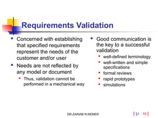 [ §1 : 10 ]
Requirements Validation
 Concerned with establishing
that specified requirements
represent the needs of the
customer and/or user
 Needs are not reflected by
any model or document

Thus, validation cannot be
performed in a mechanical way
 Good communication is
the key to a successful
validation

well-defined terminology
 well-written and simple
specifications

formal reviews
 rapid prototypes
 simulations
DR.ZAINAB N.NEMER
 