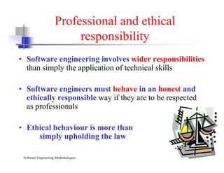Professional and ethical
responsibility
• Software engineering involves wider responsibilities
than simply the application of technical skills
• Software engineers must behave in an honest and
Software Engineering Methodologies Slide 14
• Software engineers must behave in an honest and
ethically responsible way if they are to be respected
as professionals
• Ethical behaviour is more than
simply upholding the law
 