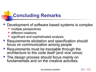 [ §1 : 14 ]
Concluding Remarks
 Development of software based systems is complex
 multiple perspectives
 different notations
 significant and sophisticated analysis
 Requirements elicitation and specification should
focus on communication among people
 Requirements must be traceable through the
architecture to the code itself (and vice versa)
 The design process should focus mainly on
fundamentals and on the creative activities
DR.ZAINAB N.NEMER
 