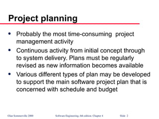 ©Ian Sommerville 2000 Software Engineering, 6th edition. Chapter 4 Slide 2
Project planning
 Probably the most time-consuming project
management activity
 Continuous activity from initial concept through
to system delivery. Plans must be regularly
revised as new information becomes available
 Various different types of plan may be developed
to support the main software project plan that is
concerned with schedule and budget
 