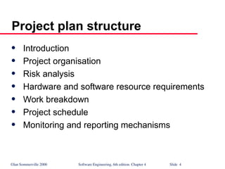 ©Ian Sommerville 2000 Software Engineering, 6th edition. Chapter 4 Slide 4
Project plan structure
 Introduction
 Project organisation
 Risk analysis
 Hardware and software resource requirements
 Work breakdown
 Project schedule
 Monitoring and reporting mechanisms
 