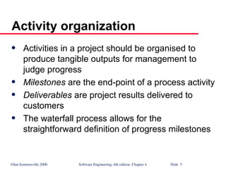 ©Ian Sommerville 2000 Software Engineering, 6th edition. Chapter 4 Slide 5
Activity organization
 Activities in a project should be organised to
produce tangible outputs for management to
judge progress
 Milestones are the end-point of a process activity
 Deliverables are project results delivered to
customers
 The waterfall process allows for the
straightforward definition of progress milestones
 