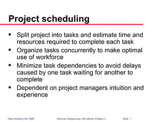 ©Ian Sommerville 2000 Software Engineering, 6th edition. Chapter 4 Slide 7
Project scheduling
 Split project into tasks and estimate time and
resources required to complete each task
 Organize tasks concurrently to make optimal
use of workforce
 Minimize task dependencies to avoid delays
caused by one task waiting for another to
complete
 Dependent on project managers intuition and
experience
 