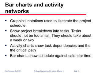 ©Ian Sommerville 2000 Software Engineering, 6th edition. Chapter 4 Slide 9
Bar charts and activity
networks
 Graphical notations used to illustrate the project
schedule
 Show project breakdown into tasks. Tasks
should not be too small. They should take about
a week or two
 Activity charts show task dependencies and the
the critical path
 Bar charts show schedule against calendar time
 