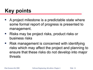 ©Ian Sommerville 2000 Software Engineering, 6th edition. Chapter 4 Slide 16
 A project milestone is a predictable state where
some formal report of progress is presented to
management.
 Risks may be project risks, product risks or
business risks
 Risk management is concerned with identifying
risks which may affect the project and planning to
ensure that these risks do not develop into major
threats
Key points
 