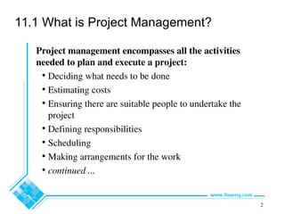 2
11.1 What is Project Management?
Project management encompasses all the activities
needed to plan and execute a project:
• Deciding what needs to be done
• Estimating costs
• Ensuring there are suitable people to undertake the
project
• Defining responsibilities
• Scheduling
• Making arrangements for the work
• continued ...
 