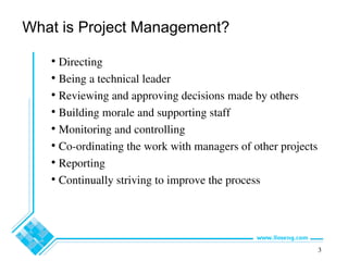3
What is Project Management?
• Directing
• Being a technical leader
• Reviewing and approving decisions made by others
• Building morale and supporting staff
• Monitoring and controlling
• Co-ordinating the work with managers of other projects
• Reporting
• Continually striving to improve the process
 
