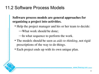 4
11.2 Software Process Models
Software process models are general approaches for
organizing a project into activities.
• Help the project manager and his or her team to decide:
—What work should be done;
—In what sequence to perform the work.
• The models should be seen as aids to thinking, not rigid
prescriptions of the way to do things.
• Each project ends up with its own unique plan.
 