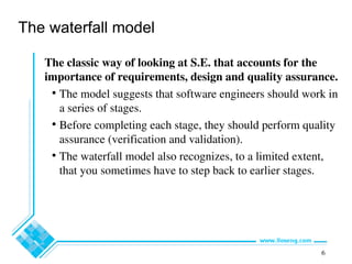 6
The waterfall model
The classic way of looking at S.E. that accounts for the
importance of requirements, design and quality assurance.
• The model suggests that software engineers should work in
a series of stages.
• Before completing each stage, they should perform quality
assurance (verification and validation).
• The waterfall model also recognizes, to a limited extent,
that you sometimes have to step back to earlier stages.
 