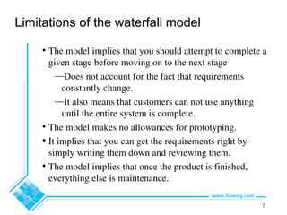 7
Limitations of the waterfall model
• The model implies that you should attempt to complete a
given stage before moving on to the next stage
—Does not account for the fact that requirements
constantly change.
—It also means that customers can not use anything
until the entire system is complete.
• The model makes no allowances for prototyping.
• It implies that you can get the requirements right by
simply writing them down and reviewing them.
• The model implies that once the product is finished,
everything else is maintenance.
 