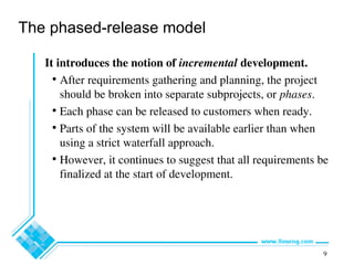 9
The phased-release model
It introduces the notion of incremental development.
• After requirements gathering and planning, the project
should be broken into separate subprojects, or phases.
• Each phase can be released to customers when ready.
• Parts of the system will be available earlier than when
using a strict waterfall approach.
• However, it continues to suggest that all requirements be
finalized at the start of development.
 
