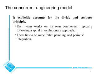 13
The concurrent engineering model
It explicitly accounts for the divide and conquer
principle.
• Each team works on its own component, typically
following a spiral or evolutionary approach.
• There has to be some initial planning, and periodic
integration.
 