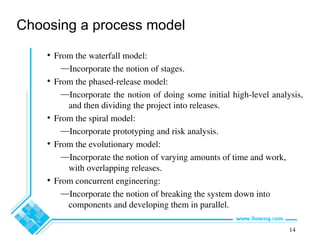 14
Choosing a process model
• From the waterfall model:
—Incorporate the notion of stages.
• From the phased-release model:
—Incorporate the notion of doing some initial high-level analysis,
and then dividing the project into releases.
• From the spiral model:
—Incorporate prototyping and risk analysis.
• From the evolutionary model:
—Incorporate the notion of varying amounts of time and work,
with overlapping releases.
• From concurrent engineering:
—Incorporate the notion of breaking the system down into
components and developing them in parallel.
 