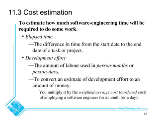 15
11.3 Cost estimation
To estimate how much software-engineering time will be
required to do some work.
• Elapsed time
—The difference in time from the start date to the end
date of a task or project.
• Development effort
—The amount of labour used in person-months or
person-days.
—To convert an estimate of development effort to an
amount of money:
You multiply it by the weighted average cost (burdened cost)
of employing a software engineer for a month (or a day).
 