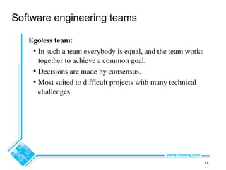 18
Software engineering teams
Egoless team:
• In such a team everybody is equal, and the team works
together to achieve a common goal.
• Decisions are made by consensus.
• Most suited to difficult projects with many technical
challenges.
 