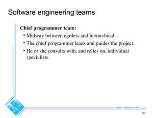 20
Software engineering teams
Chief programmer team:
• Midway between egoless and hierarchical.
• The chief programmer leads and guides the project.
• He or she consults with, and relies on, individual
specialists.
 