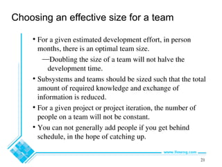 21
Choosing an effective size for a team
• For a given estimated development effort, in person
months, there is an optimal team size.
—Doubling the size of a team will not halve the
development time.
• Subsystems and teams should be sized such that the total
amount of required knowledge and exchange of
information is reduced.
• For a given project or project iteration, the number of
people on a team will not be constant.
• You can not generally add people if you get behind
schedule, in the hope of catching up.
 