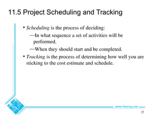 23
11.5 Project Scheduling and Tracking
• Scheduling is the process of deciding:
—In what sequence a set of activities will be
performed.
—When they should start and be completed.
• Tracking is the process of determining how well you are
sticking to the cost estimate and schedule.
 