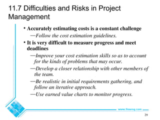 29
11.7 Difficulties and Risks in Project
Management
• Accurately estimating costs is a constant challenge
—Follow the cost estimation guidelines.
• It is very difficult to measure progress and meet
deadlines
—Improve your cost estimation skills so as to account
for the kinds of problems that may occur.
—Develop a closer relationship with other members of
the team.
—Be realistic in initial requirements gathering, and
follow an iterative approach.
—Use earned value charts to monitor progress.
 