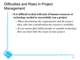 30
Difficulties and Risks in Project
Management
• It is difficult to deal with lack of human resources or
technology needed to successfully run a project
—When determining the requirements and the project
plan, take into consideration the resources available.
—If you cannot find skilled people or suitable technology
then you must limit the scope of your project.
 