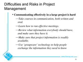 31
Difficulties and Risks in Project
Management
• Communicating effectively in a large project is hard
—Take courses in communication, both written and
oral.
—Learn how to run effective meetings.
—Review what information everybody should have,
and make sure they have it.
—Make sure that project information is readily
available.
—Use ‘groupware’ technology to help people
exchange the information they need to know
 