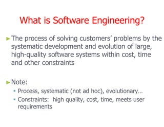 What is Software Engineering?
What is Software Engineering?
►
►The process of solving customers’ problems by the
The process of solving customers’ problems by the
systematic development and evolution of large,
systematic development and evolution of large,
high
high-
-quality software systems within cost, time
quality software systems within cost, time
and other constraints
and other constraints
What is Software Engineering?
What is Software Engineering?
•SE
DR.Z
AINA
B N.
NEM
•2
and other constraints
and other constraints
►
►Note:
Note:

 Process, systematic (not ad hoc), evolutionary…
Process, systematic (not ad hoc), evolutionary…

 Constraints: high quality, cost, time, meets user
Constraints: high quality, cost, time, meets user
requirements
requirements
 