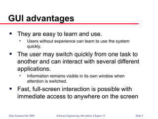 ©Ian Sommerville 2000 Software Engineering, 6th edition. Chapter 15 Slide 5
GUI advantages
 They are easy to learn and use.
• Users without experience can learn to use the system
quickly.
 The user may switch quickly from one task to
another and can interact with several different
applications.
• Information remains visible in its own window when
attention is switched.
 Fast, full-screen interaction is possible with
immediate access to anywhere on the screen
 