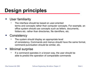 ©Ian Sommerville 2000 Software Engineering, 6th edition. Chapter 15 Slide 6
Design principles
 User familiarity
• The interface should be based on user-oriented
terms and concepts rather than computer concepts. For example, an
office system should use concepts such as letters, documents,
folders etc. rather than directories, file identifiers, etc.
 Consistency
• The system should display an appropriate level
of consistency. Commands and menus should have the same format,
command punctuation should be similar, etc.
 Minimal surprise
• If a command operates in a known way, the user should be
able to predict the operation of comparable commands
 